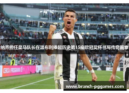 纳乔担任皇马队长在温布利捧起历史第15座欧冠奖杯书写传奇篇章 纳乔担任皇马队长在温布利捧起历史第15座欧冠奖杯书写传奇篇章