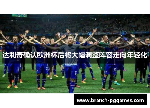 达利奇确认欧洲杯后将大幅调整阵容走向年轻化 达利奇确认欧洲杯后将大幅调整阵容走向年轻化
