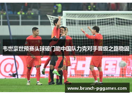 韦世豪世预赛头球破门助中国队力克对手晋级之路稳固